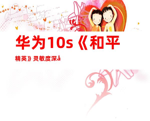 华为10s《和平精英》灵敏度深度调校指南,助你轻松吃鸡
